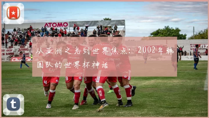 从亚洲之光到世界焦点:2002年韩国队的世界杯神话