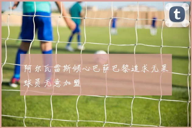 阿尔瓦雷斯倾心巴萨巴黎追求无果球员无意加盟