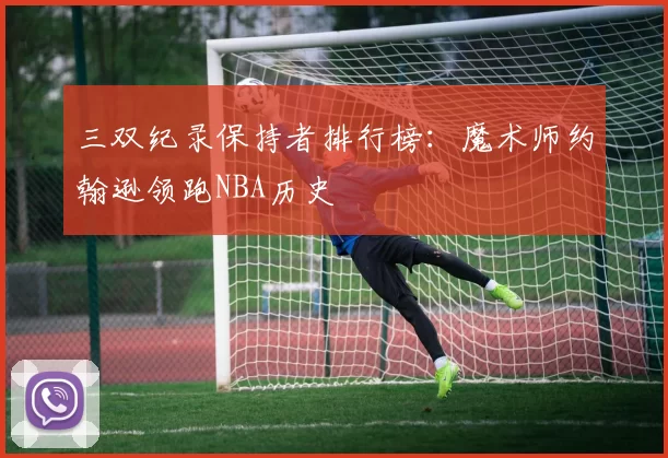 三双纪录保持者排行榜：魔术师约翰逊领跑NBA历史