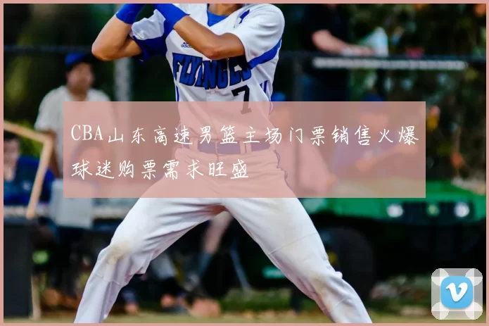 CBA山东高速男篮主场门票销售火爆球迷购票需求旺盛