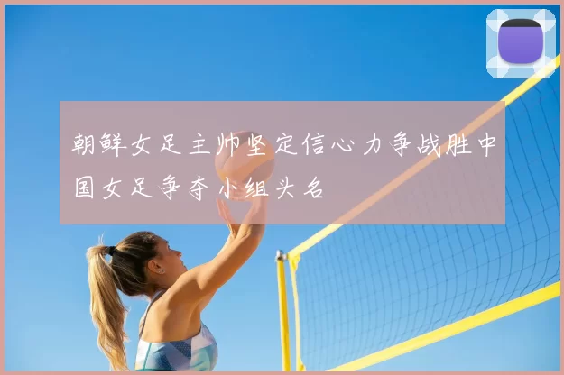 朝鲜女足主帅坚定信心力争战胜中国女足争夺小组头名