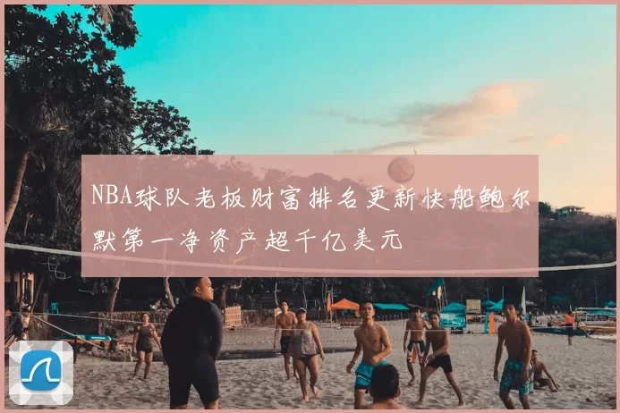 NBA球队老板财富排名更新快船鲍尔默第一净资产超千亿美元