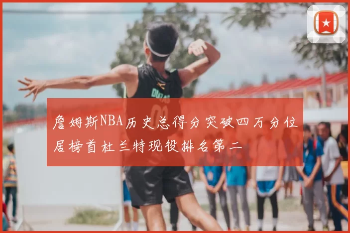 詹姆斯NBA历史总得分突破四万分位居榜首杜兰特现役排名第二