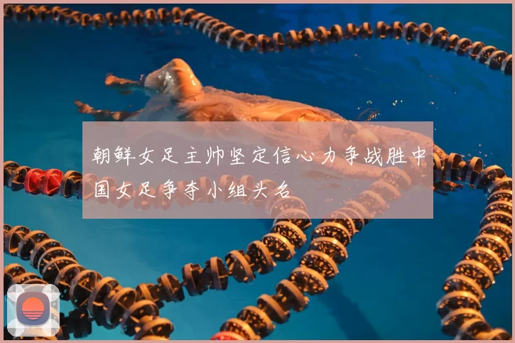 朝鲜女足主帅坚定信心力争战胜中国女足争夺小组头名