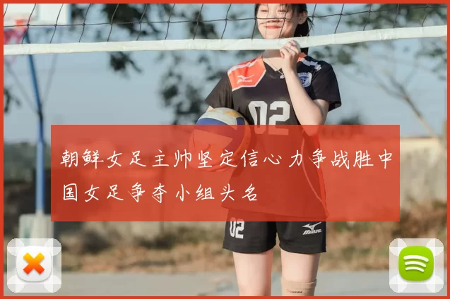 朝鲜女足主帅坚定信心力争战胜中国女足争夺小组头名
