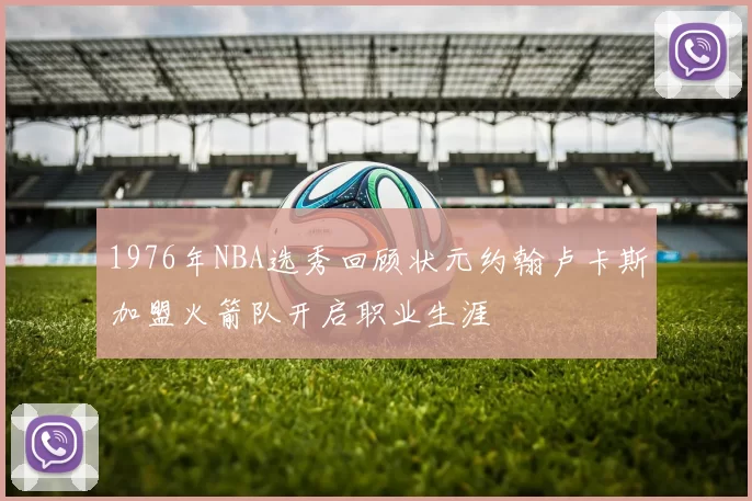1976年NBA选秀回顾状元约翰卢卡斯加盟火箭队开启职业生涯