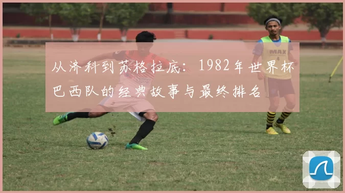 从济科到苏格拉底:1982年世界杯巴西队的经典故事与最终排名
