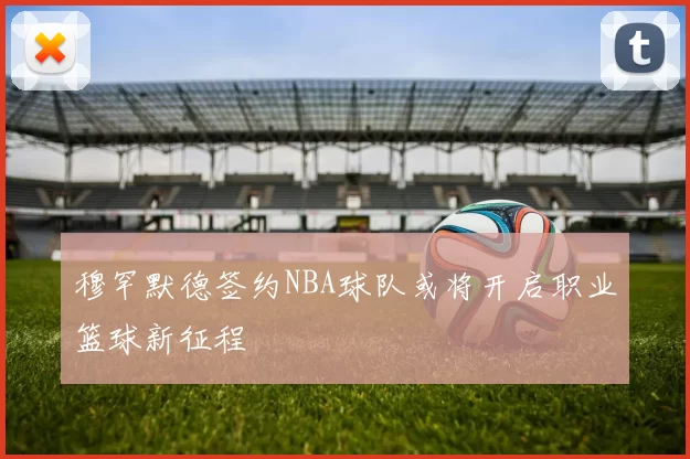 穆罕默德签约NBA球队或将开启职业篮球新征程