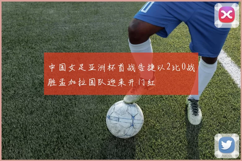 中国女足亚洲杯首战告捷以2比0战胜孟加拉国队迎来开门红