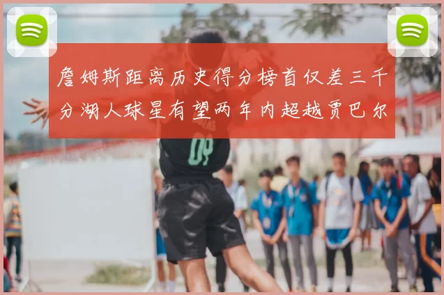 詹姆斯距离历史得分榜首仅差三千分湖人球星有望两年内超越贾巴尔