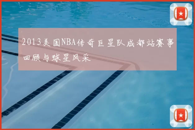 2013美国NBA传奇巨星队成都站赛事回顾与球星风采