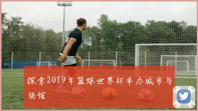 探索2019年篮球世界杯举办城市与场馆