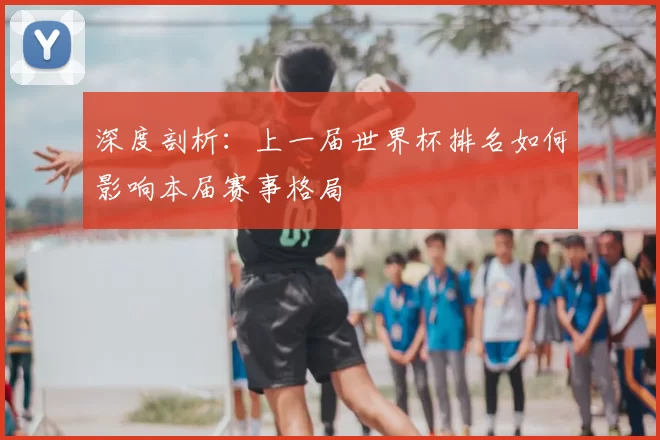 深度剖析:上一届世界杯排名如何影响本届赛事格局