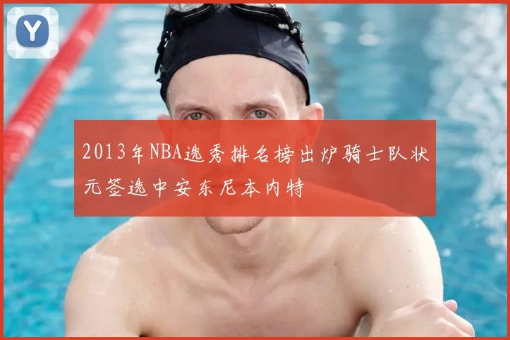 2013年NBA选秀排名榜出炉骑士队状元签选中安东尼本内特