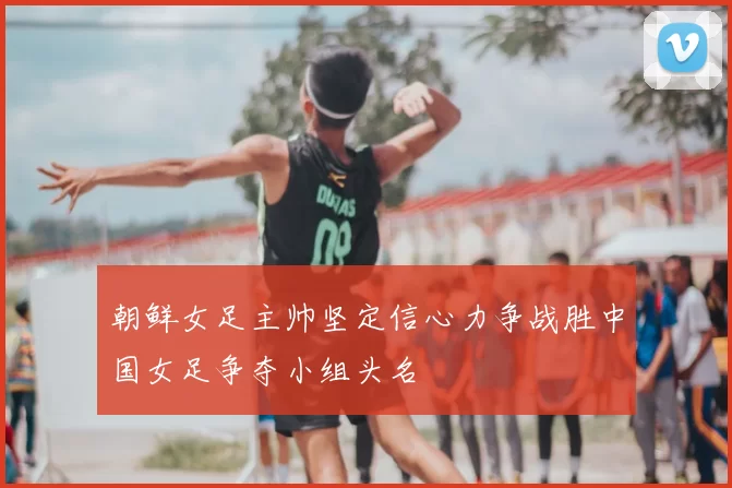 朝鲜女足主帅坚定信心力争战胜中国女足争夺小组头名