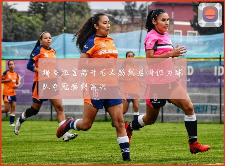 梅洛坦言离开尤文感到后悔但为球队夺冠感到高兴