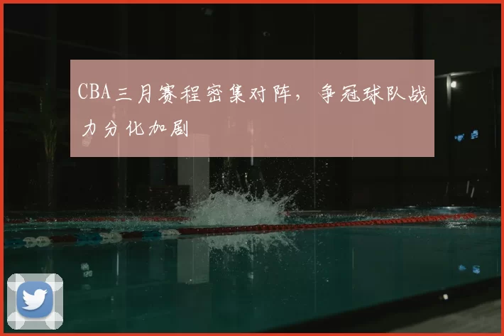 CBA三月赛程密集对阵，争冠球队战力分化加剧