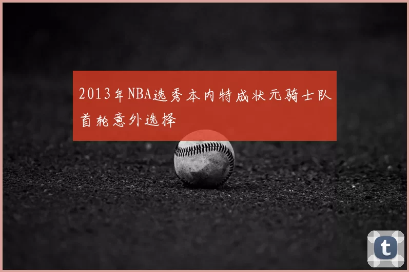 2013年NBA选秀本内特成状元骑士队首轮意外选择