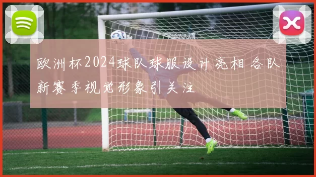 欧洲杯2024球队球服设计亮相 各队新赛季视觉形象引关注
