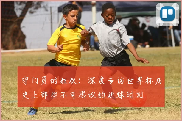 守门员的狂欢:深度专访世界杯历史上那些不可思议的进球时刻
