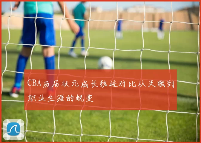 CBA历届状元成长轨迹对比从天赋到职业生涯的蜕变