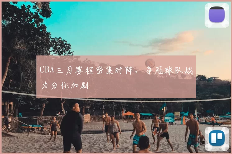 CBA三月赛程密集对阵,争冠球队战力分化加剧
