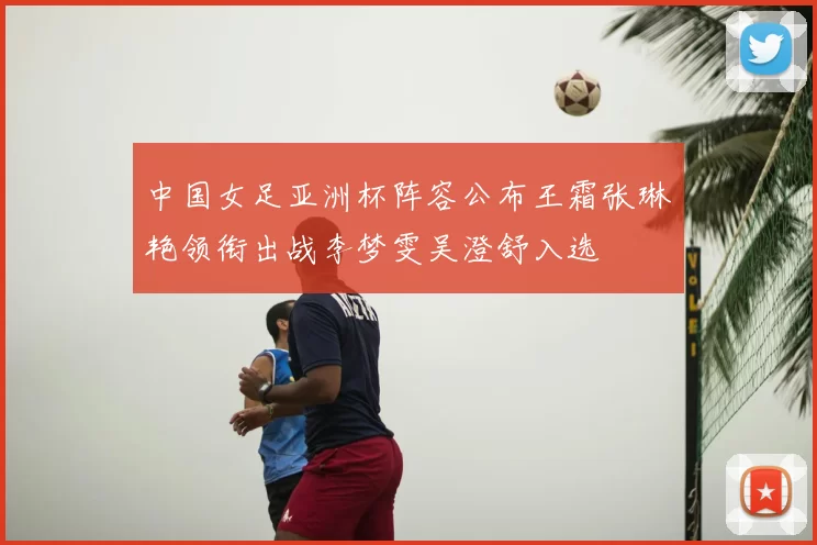 中国女足亚洲杯阵容公布王霜张琳艳领衔出战李梦雯吴澄舒入选