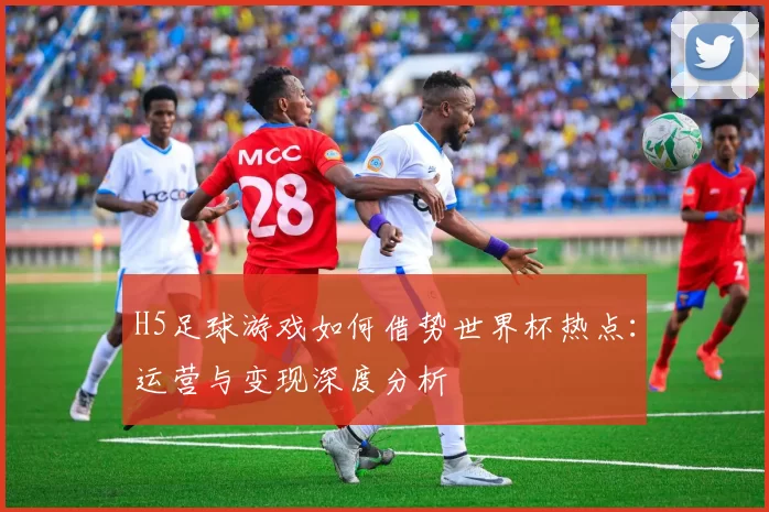 H5足球游戏如何借势世界杯热点:运营与变现深度分析