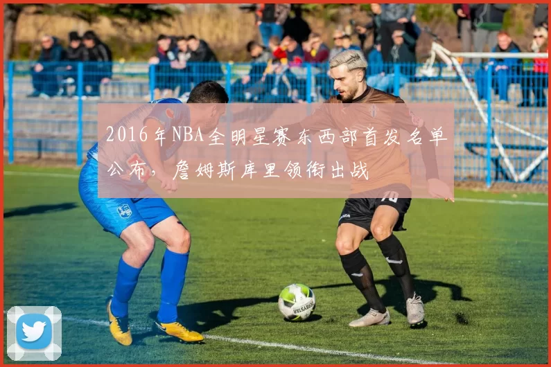 2016年NBA全明星赛东西部首发名单公布,詹姆斯库里领衔出战