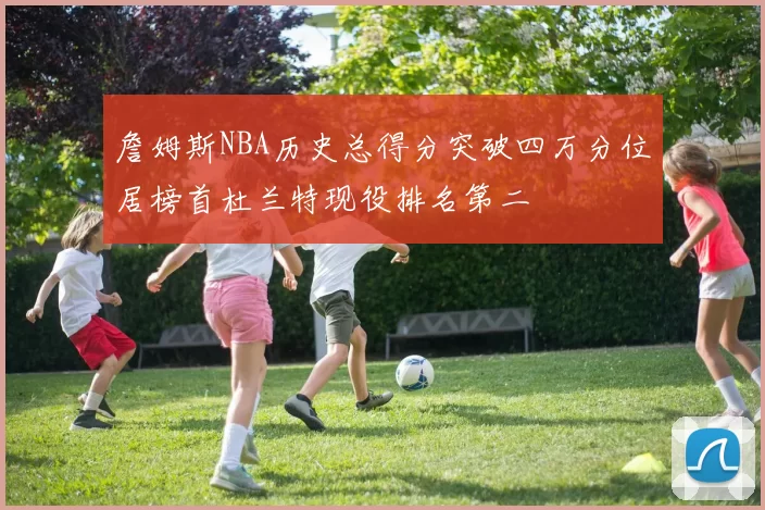 詹姆斯NBA历史总得分突破四万分位居榜首杜兰特现役排名第二