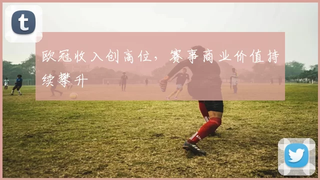 欧冠收入创高位,赛事商业价值持续攀升
