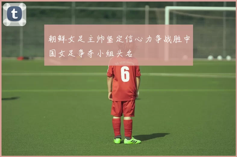 朝鲜女足主帅坚定信心力争战胜中国女足争夺小组头名