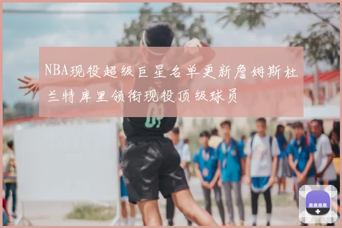 NBA现役超级巨星名单更新詹姆斯杜兰特库里领衔现役顶级球员