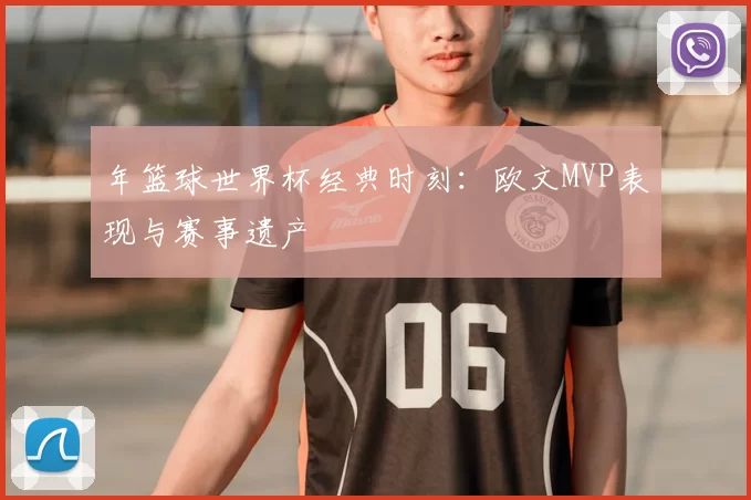 年篮球世界杯经典时刻:欧文MVP表现与赛事遗产