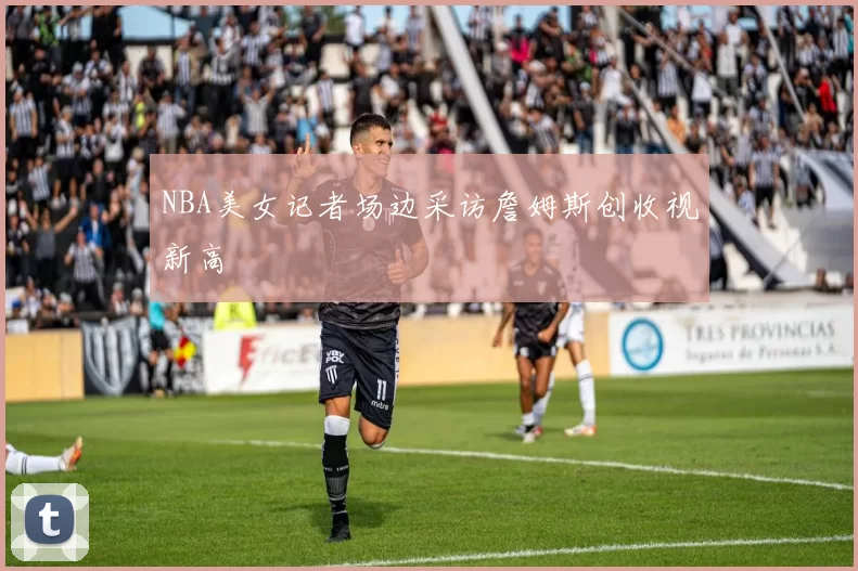 NBA美女记者场边采访詹姆斯创收视新高