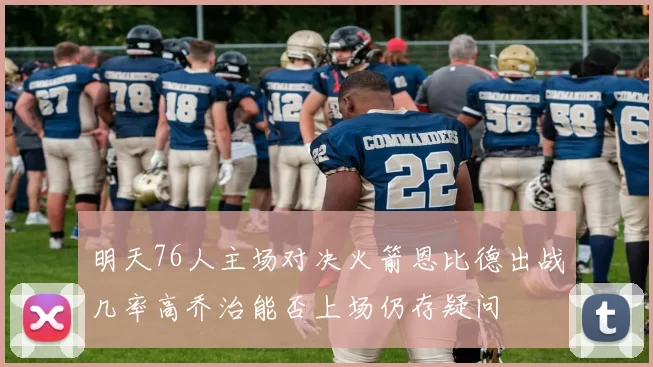 明天76人主场对决火箭恩比德出战几率高乔治能否上场仍存疑问