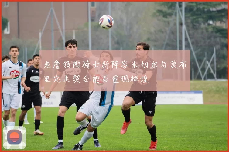 老詹领衔骑士新阵容米切尔与莫布里完美契合能否重现辉煌