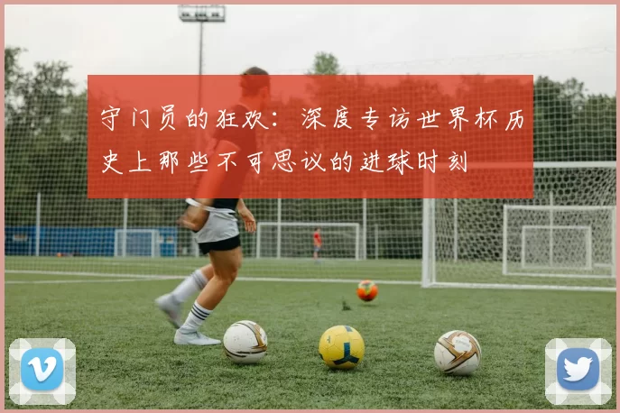 守门员的狂欢:深度专访世界杯历史上那些不可思议的进球时刻