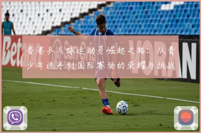 香港乒乓球运动员崛起之路：从青少年选手到国际赛场的荣耀与挑战