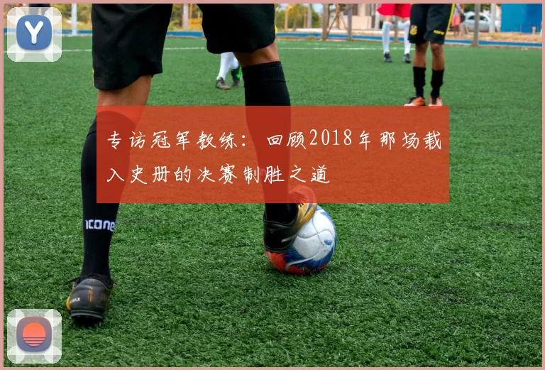 专访冠军教练:回顾2018年那场载入史册的决赛制胜之道