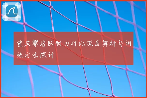 重庆攀岩队耐力对比深度解析与训练方法探讨