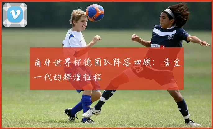南非世界杯德国队阵容回顾:黄金一代的辉煌征程
