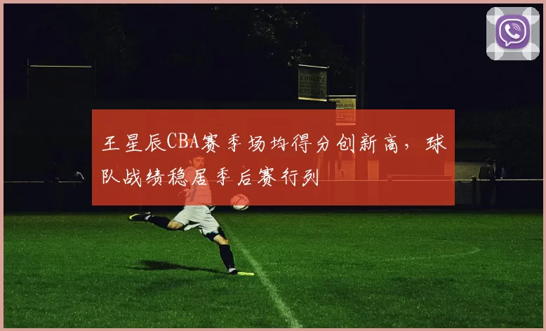 王星辰CBA赛季场均得分创新高,球队战绩稳居季后赛行列