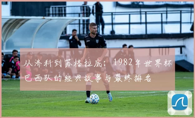 从济科到苏格拉底:1982年世界杯巴西队的经典故事与最终排名