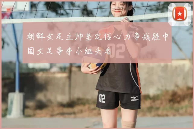 朝鲜女足主帅坚定信心力争战胜中国女足争夺小组头名