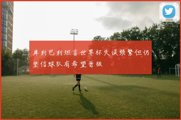 库利巴利坦言世界杯失误频繁但仍坚信球队有希望晋级