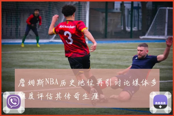詹姆斯NBA历史地位再引讨论媒体多维度评估其传奇生涯