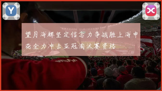 望月海辉坚定信念力争战胜上海申花全力冲击亚冠淘汰赛资格