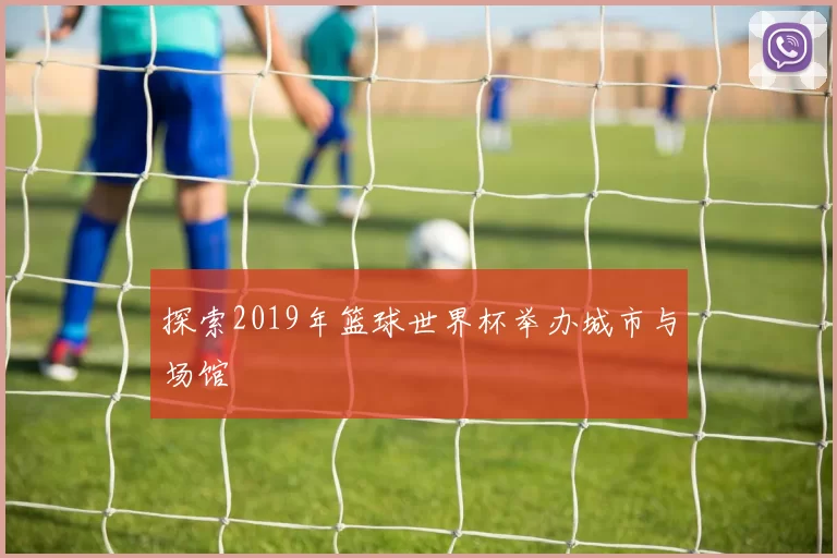探索2019年篮球世界杯举办城市与场馆