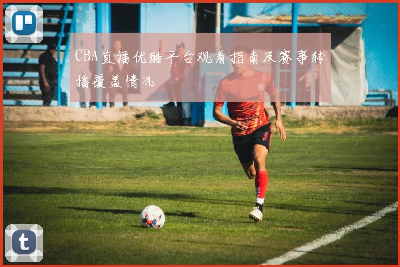 CBA直播优酷平台观看指南及赛事转播覆盖情况